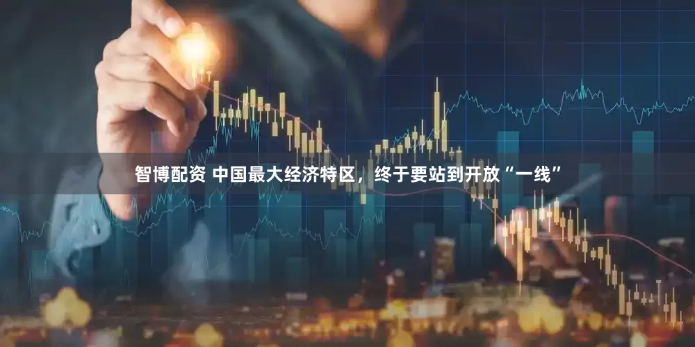 智博配资 中国最大经济特区，终于要站到开放“一线”