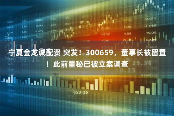宁夏金龙诚配资 突发！300659，董事长被留置！此前董秘已被立案调查