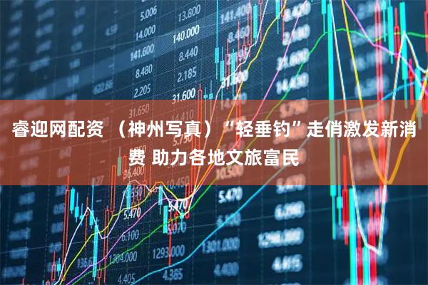 睿迎网配资 （神州写真）“轻垂钓”走俏激发新消费 助力各地文旅富民
