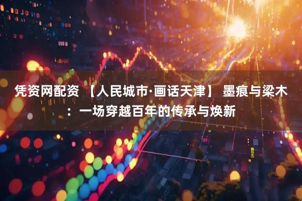凭资网配资 【人民城市·画话天津】 墨痕与梁木：一场穿越百年的传承与焕新