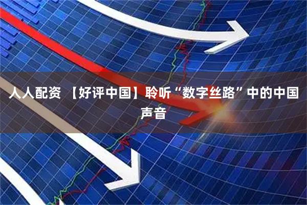 人人配资 【好评中国】聆听“数字丝路”中的中国声音