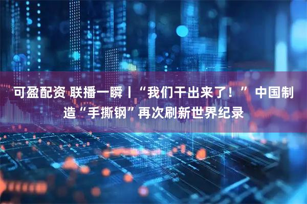可盈配资 联播一瞬丨“我们干出来了！” 中国制造“手撕钢”再次刷新世界纪录