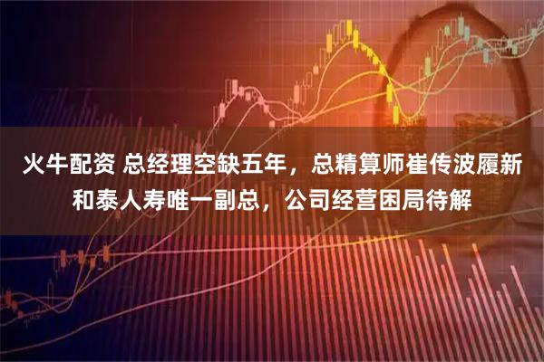 火牛配资 总经理空缺五年，总精算师崔传波履新和泰人寿唯一副总，公司经营困局待解
