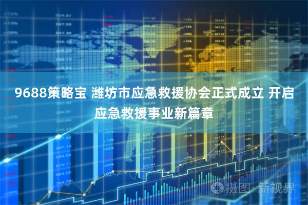 9688策略宝 潍坊市应急救援协会正式成立 开启应急救援事业新篇章