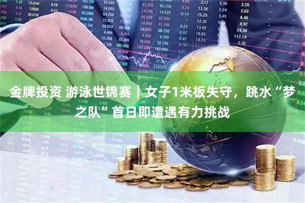 金牌投资 游泳世锦赛｜女子1米板失守，跳水“梦之队”首日即遭遇有力挑战