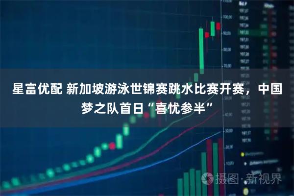 星富优配 新加坡游泳世锦赛跳水比赛开赛，中国梦之队首日“喜忧参半”