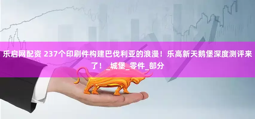 乐启网配资 237个印刷件构建巴伐利亚的浪漫！乐高新天鹅堡深度测评来了！_城堡_零件_部分
