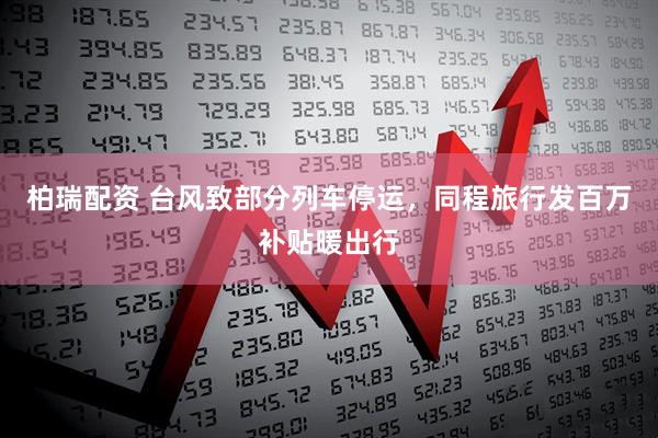柏瑞配资 台风致部分列车停运，同程旅行发百万补贴暖出行