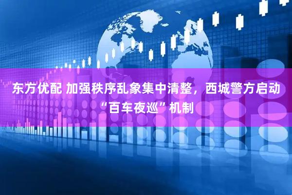 东方优配 加强秩序乱象集中清整，西城警方启动“百车夜巡”机制
