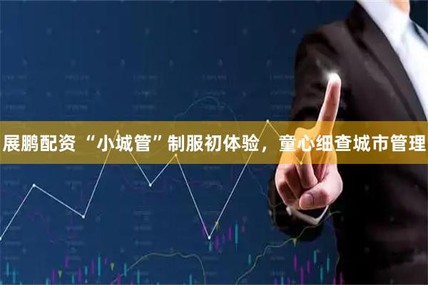 展鹏配资 “小城管”制服初体验，童心细查城市管理