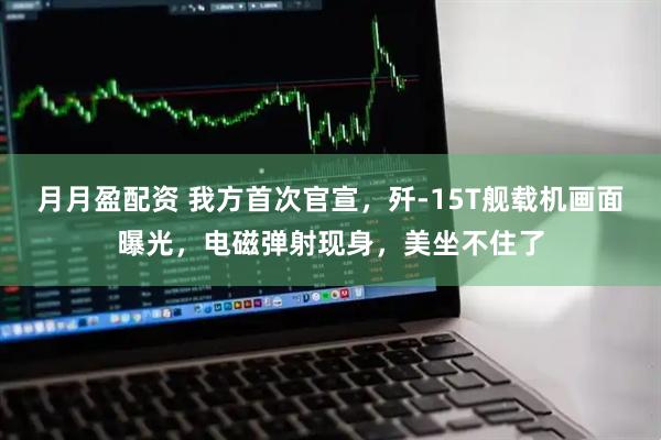 月月盈配资 我方首次官宣，歼-15T舰载机画面曝光，电磁弹射现身，美坐不住了