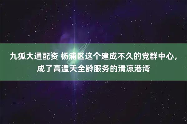 九狐大通配资 杨浦区这个建成不久的党群中心，成了高温天全龄服务的清凉港湾