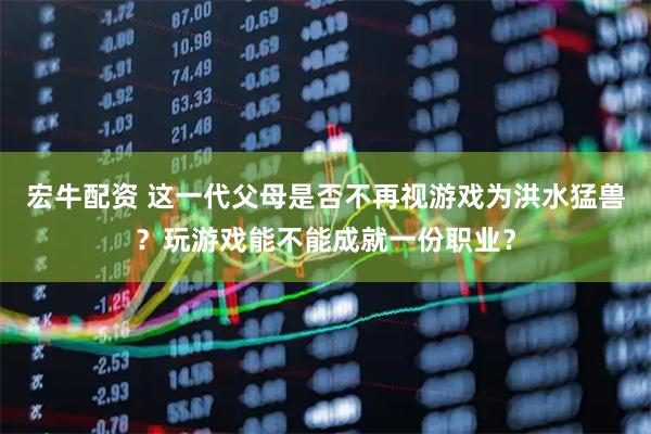 宏牛配资 这一代父母是否不再视游戏为洪水猛兽？玩游戏能不能成就一份职业？