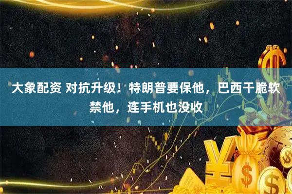 大象配资 对抗升级！特朗普要保他，巴西干脆软禁他，连手机也没收