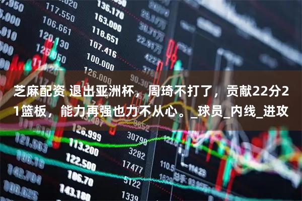 芝麻配资 退出亚洲杯，周琦不打了，贡献22分21篮板，能力再强也力不从心。_球员_内线_进攻