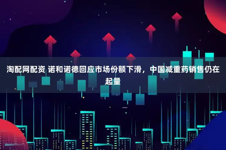 淘配网配资 诺和诺德回应市场份额下滑，中国减重药销售仍在起量