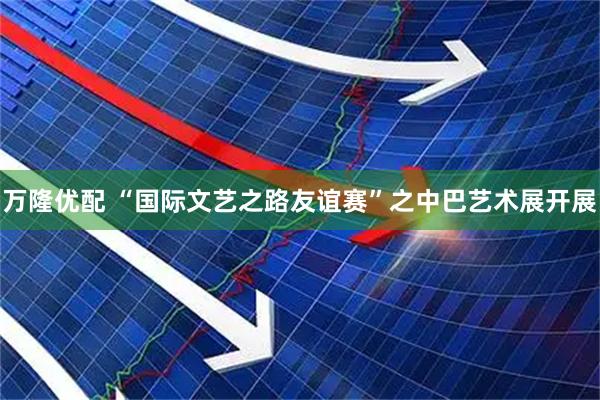 万隆优配 “国际文艺之路友谊赛”之中巴艺术展开展