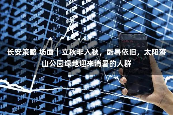 长安策略 场面｜立秋非入秋，酷暑依旧，太阳落山公园绿地迎来消暑的人群