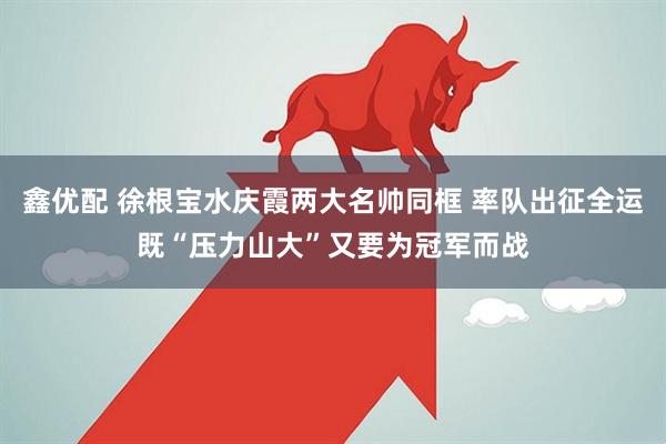 鑫优配 徐根宝水庆霞两大名帅同框 率队出征全运既“压力山大”又要为冠军而战