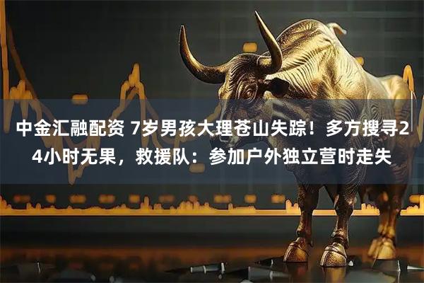 中金汇融配资 7岁男孩大理苍山失踪！多方搜寻24小时无果，救援队：参加户外独立营时走失