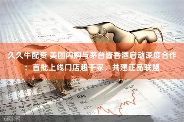 久久牛配资 美团闪购与茅台酱香酒启动深度合作：首批上线门店超千家，共建正品联盟