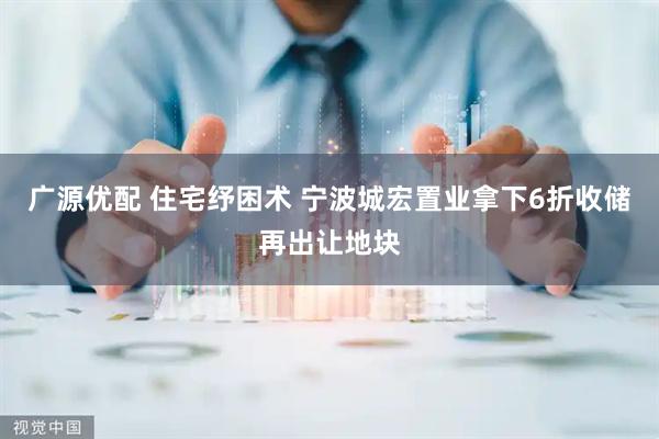 广源优配 住宅纾困术 宁波城宏置业拿下6折收储再出让地块
