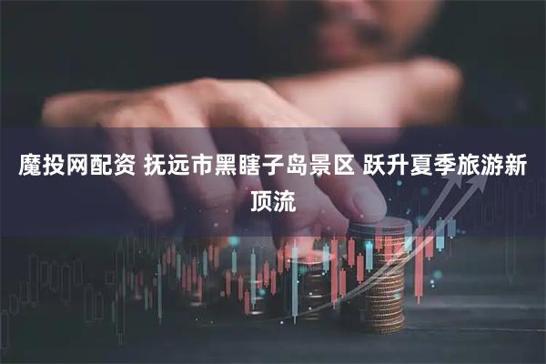 魔投网配资 抚远市黑瞎子岛景区 跃升夏季旅游新顶流