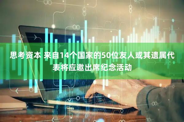 思考资本 来自14个国家的50位友人或其遗属代表将应邀出席纪念活动