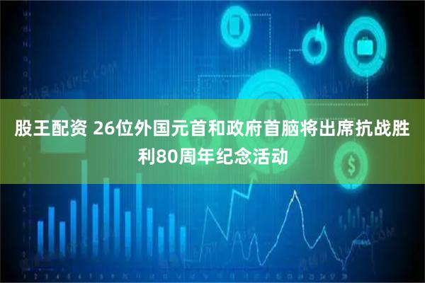 股王配资 26位外国元首和政府首脑将出席抗战胜利80周年纪念活动