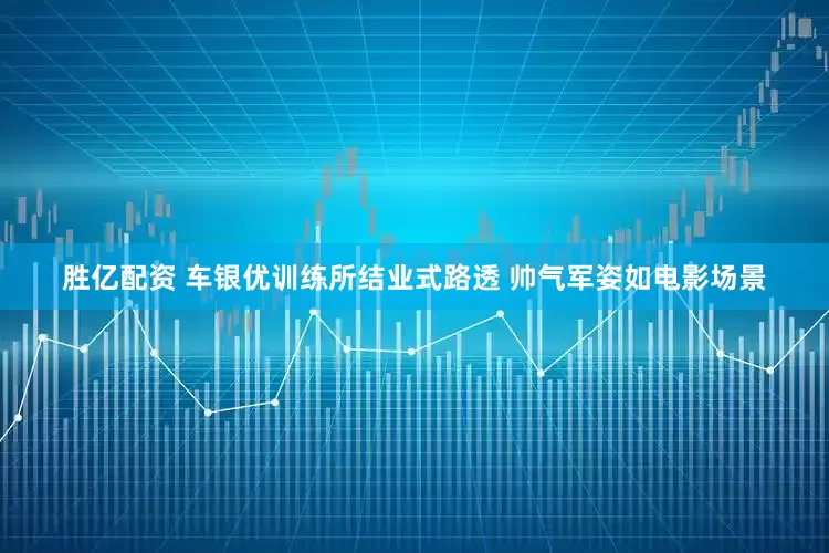 胜亿配资 车银优训练所结业式路透 帅气军姿如电影场景