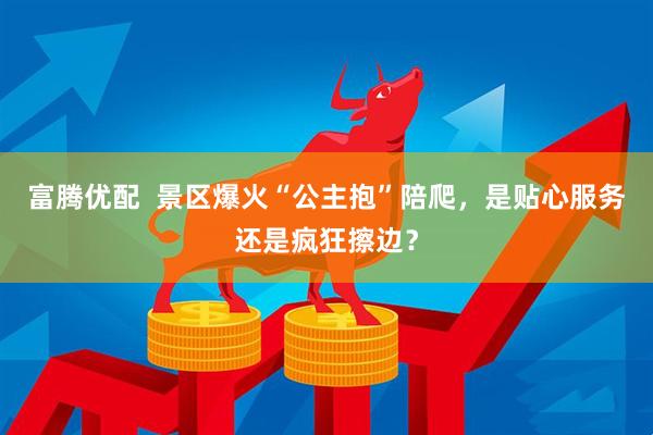 富腾优配  景区爆火“公主抱”陪爬，是贴心服务还是疯狂擦边？