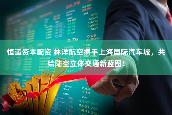 恒运资本配资 林洋航空携手上海国际汽车城，共绘陆空立体交通新蓝图！