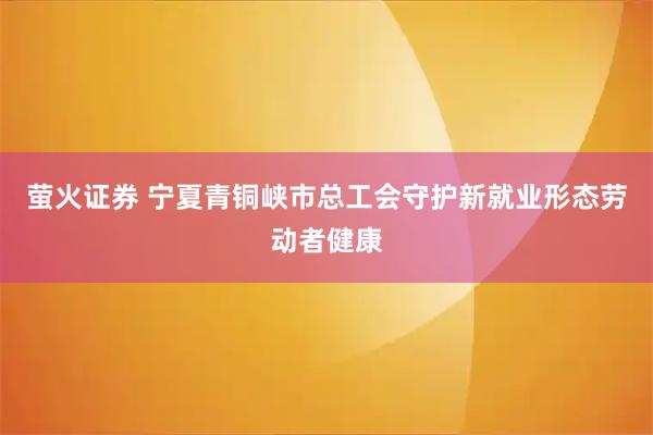萤火证券 宁夏青铜峡市总工会守护新就业形态劳动者健康