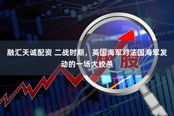 融汇天诚配资 二战时期，英国海军对法国海军发动的一场大绞杀