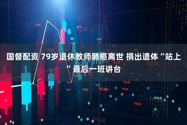 国督配资 79岁退休教师肺癌离世 捐出遗体“站上”最后一班讲台