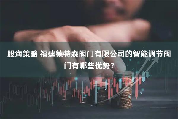 股海策略 福建德特森阀门有限公司的智能调节阀门有哪些优势？