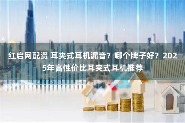 红启网配资 耳夹式耳机漏音？哪个牌子好？2025年高性价比耳夹式耳机推荐