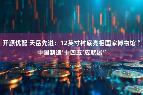 开源优配 天岳先进：12英寸衬底亮相国家博物馆“中国制造‘十四五’成就展”