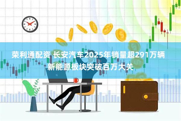 荣利通配资 长安汽车2025年销量超291万辆  新能源板块突破百万大关