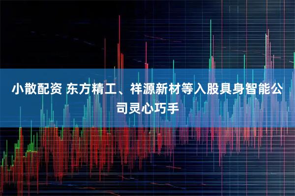 小散配资 东方精工、祥源新材等入股具身智能公司灵心巧手