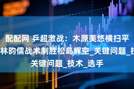 配配网 乒超激战：木原美悠横扫平野美宇，林昀儒战术制胜松岛辉空_关键问题_技术_选手