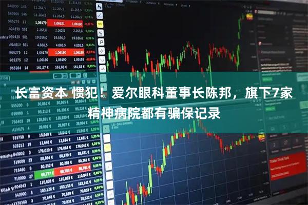 长富资本 惯犯！爱尔眼科董事长陈邦，旗下7家精神病院都有骗保记录