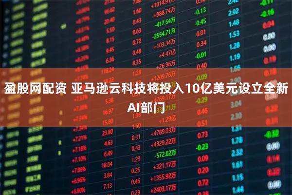 盈股网配资 亚马逊云科技将投入10亿美元设立全新AI部门