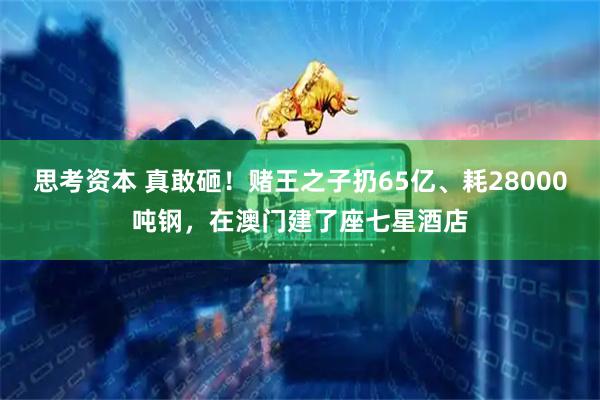 思考资本 真敢砸！赌王之子扔65亿、耗28000吨钢，在澳门建了座七星酒店
