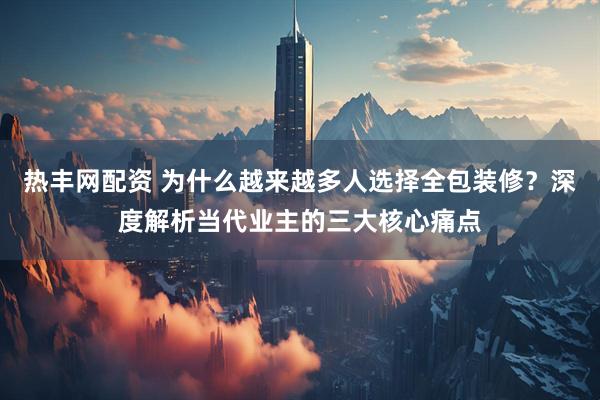热丰网配资 为什么越来越多人选择全包装修？深度解析当代业主的三大核心痛点