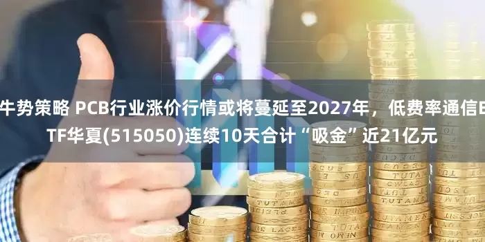 牛势策略 PCB行业涨价行情或将蔓延至2027年，低费率通信ETF华夏(515050)连续10天合计“吸金”近21亿元
