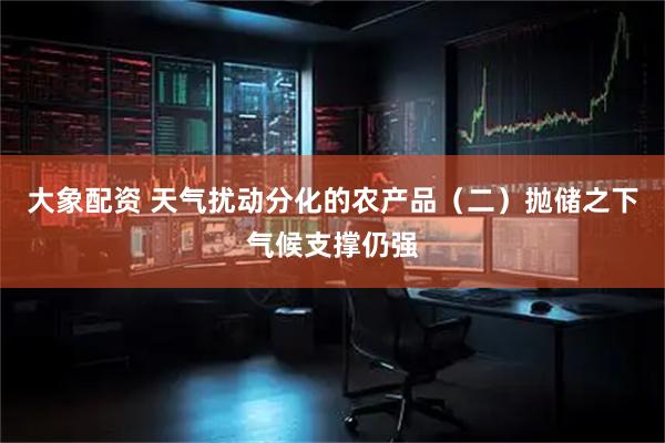 大象配资 天气扰动分化的农产品（二）抛储之下气候支撑仍强